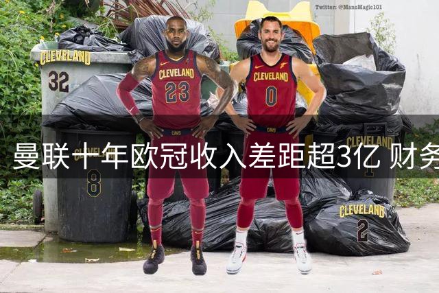 曼联十年欧冠收入差距超3亿 财务压力凸显欧战困境